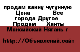  продам ванну чугунную › Цена ­ 7 000 - Все города Другое » Продам   . Ханты-Мансийский,Нягань г.